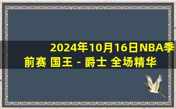 2024年10月16日NBA季前赛 国王 - 爵士 全场精华回放